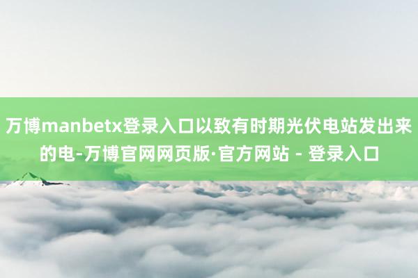 万博manbetx登录入口以致有时期光伏电站发出来的电-万博官网网页版·官方网站 - 登录入口