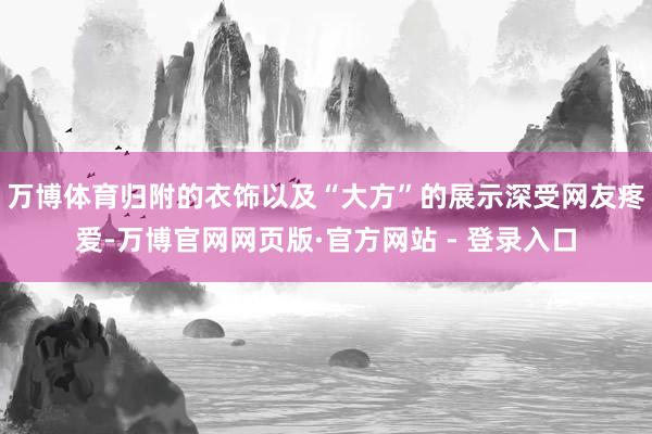万博体育归附的衣饰以及“大方”的展示深受网友疼爱-万博官网网页版·官方网站 - 登录入口