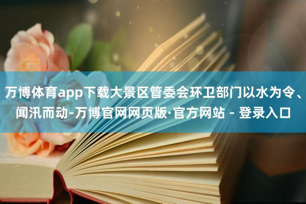 万博体育app下载大景区管委会环卫部门以水为令、闻汛而动-万博官网网页版·官方网站 - 登录入口