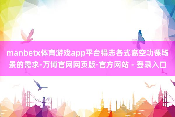 manbetx体育游戏app平台得志各式高空功课场景的需求-万博官网网页版·官方网站 - 登录入口