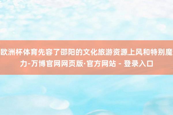 欧洲杯体育先容了邵阳的文化旅游资源上风和特别魔力-万博官网网页版·官方网站 - 登录入口