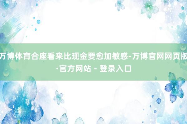 万博体育合座看来比现金要愈加敏感-万博官网网页版·官方网站 - 登录入口
