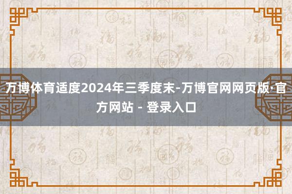 万博体育适度2024年三季度末-万博官网网页版·官方网站 - 登录入口