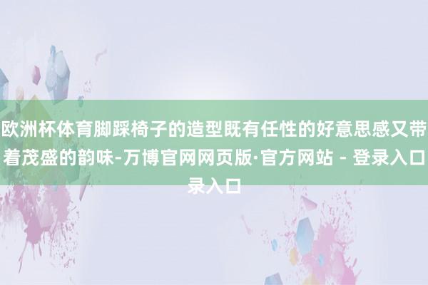 欧洲杯体育脚踩椅子的造型既有任性的好意思感又带着茂盛的韵味-万博官网网页版·官方网站 - 登录入口