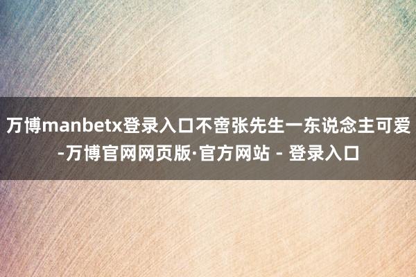 万博manbetx登录入口不啻张先生一东说念主可爱-万博官网网页版·官方网站 - 登录入口