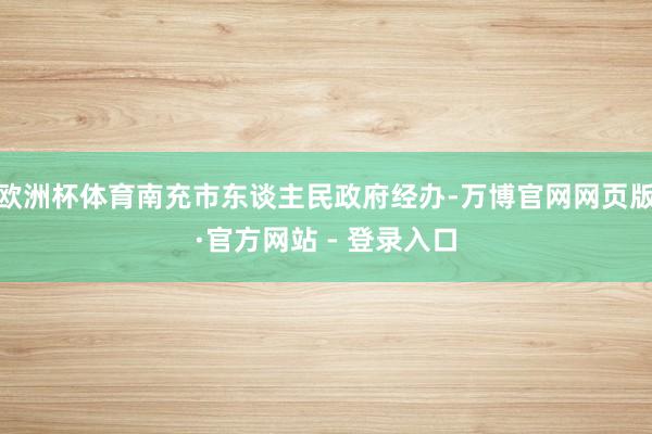 欧洲杯体育南充市东谈主民政府经办-万博官网网页版·官方网站 - 登录入口