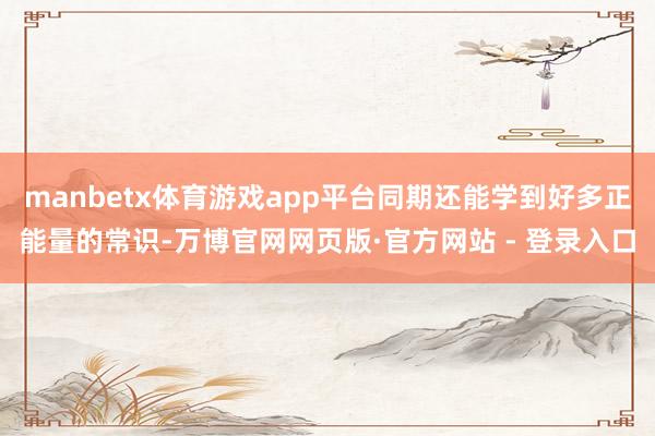 manbetx体育游戏app平台同期还能学到好多正能量的常识-万博官网网页版·官方网站 - 登录入口