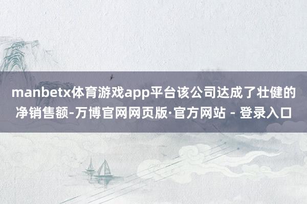 manbetx体育游戏app平台该公司达成了壮健的净销售额-万博官网网页版·官方网站 - 登录入口