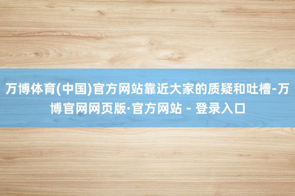 万博体育(中国)官方网站靠近大家的质疑和吐槽-万博官网网页版·官方网站 - 登录入口