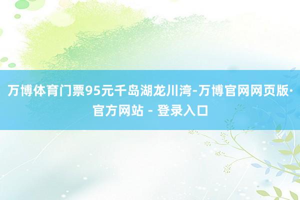 万博体育门票95元千岛湖龙川湾-万博官网网页版·官方网站 - 登录入口