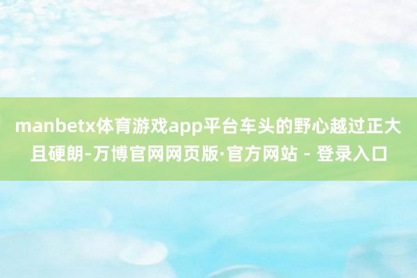 manbetx体育游戏app平台车头的野心越过正大且硬朗-万博官网网页版·官方网站 - 登录入口