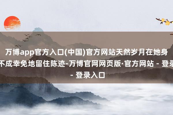 万博app官方入口(中国)官方网站天然岁月在她身上也不成幸免地留住陈迹-万博官网网页版·官方网站 - 登录入口