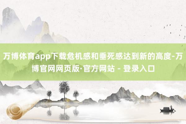 万博体育app下载危机感和垂死感达到新的高度-万博官网网页版·官方网站 - 登录入口