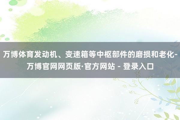 万博体育发动机、变速箱等中枢部件的磨损和老化-万博官网网页版·官方网站 - 登录入口