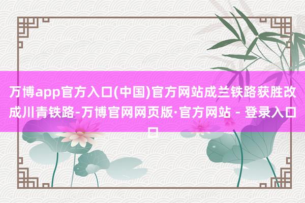 万博app官方入口(中国)官方网站成兰铁路获胜改成川青铁路-万博官网网页版·官方网站 - 登录入口