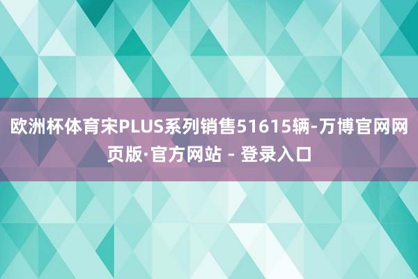 欧洲杯体育宋PLUS系列销售51615辆-万博官网网页版·官方网站 - 登录入口