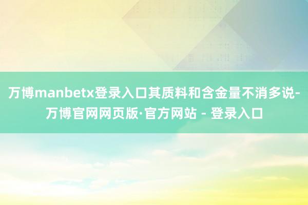 万博manbetx登录入口其质料和含金量不消多说-万博官网网页版·官方网站 - 登录入口