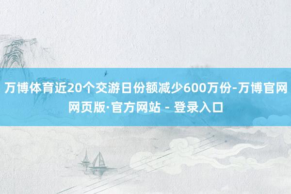 万博体育近20个交游日份额减少600万份-万博官网网页版·官方网站 - 登录入口