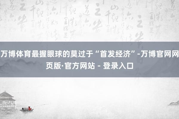 万博体育最握眼球的莫过于“首发经济”-万博官网网页版·官方网站 - 登录入口