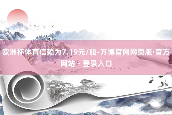 欧洲杯体育信赖为7.19元/股-万博官网网页版·官方网站 - 登录入口