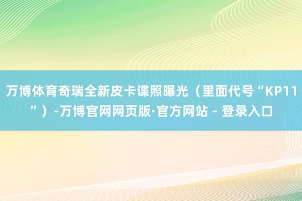 万博体育奇瑞全新皮卡谍照曝光（里面代号“KP11”）-万博官网网页版·官方网站 - 登录入口
