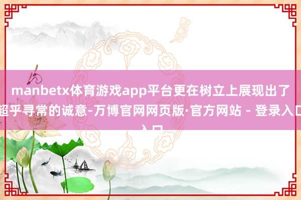 manbetx体育游戏app平台更在树立上展现出了超乎寻常的诚意-万博官网网页版·官方网站 - 登录入口