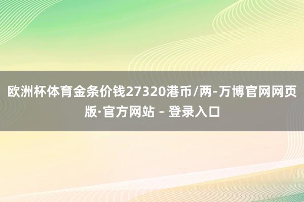 欧洲杯体育金条价钱27320港币/两-万博官网网页版·官方网站 - 登录入口