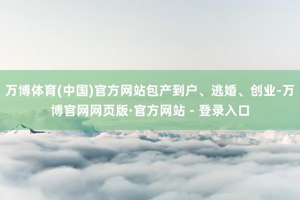 万博体育(中国)官方网站包产到户、逃婚、创业-万博官网网页版·官方网站 - 登录入口