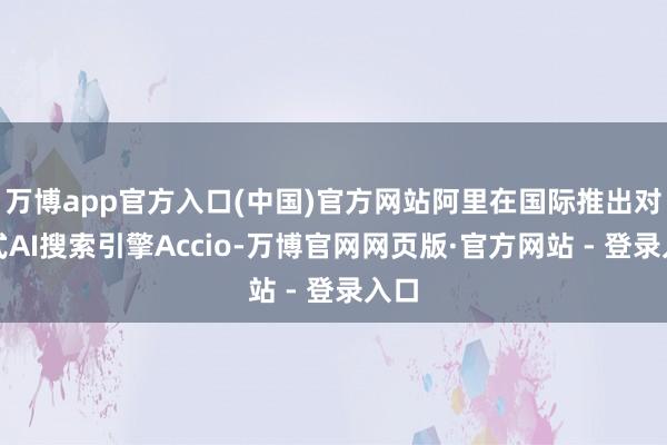 万博app官方入口(中国)官方网站阿里在国际推出对话式AI搜索引擎Accio-万博官网网页版·官方网站 - 登录入口