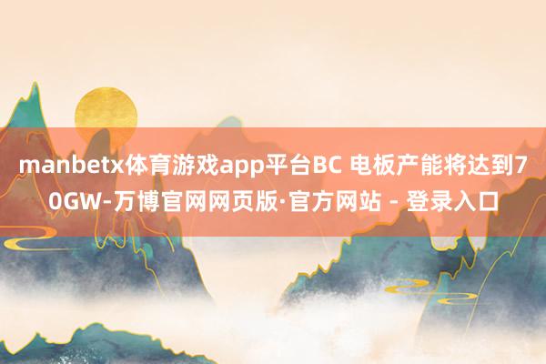 manbetx体育游戏app平台BC 电板产能将达到70GW-万博官网网页版·官方网站 - 登录入口