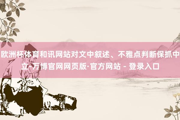 欧洲杯体育和讯网站对文中叙述、不雅点判断保抓中立-万博官网网页版·官方网站 - 登录入口