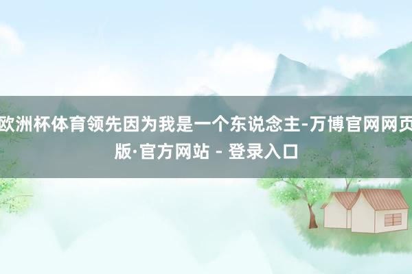 欧洲杯体育领先因为我是一个东说念主-万博官网网页版·官方网站 - 登录入口