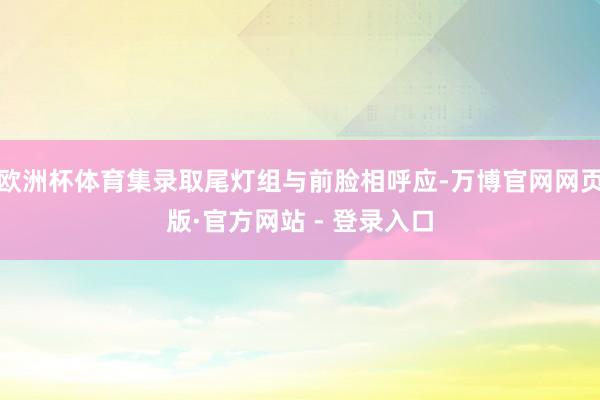 欧洲杯体育集录取尾灯组与前脸相呼应-万博官网网页版·官方网站 - 登录入口