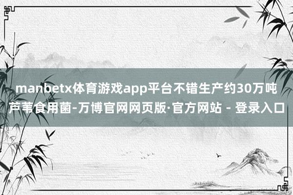 manbetx体育游戏app平台不错生产约30万吨芦苇食用菌-万博官网网页版·官方网站 - 登录入口