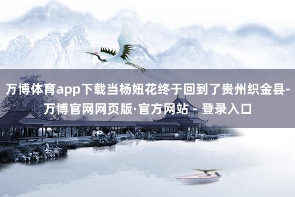 万博体育app下载当杨妞花终于回到了贵州织金县-万博官网网页版·官方网站 - 登录入口