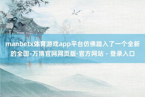 manbetx体育游戏app平台仿佛踏入了一个全新的全国-万博官网网页版·官方网站 - 登录入口