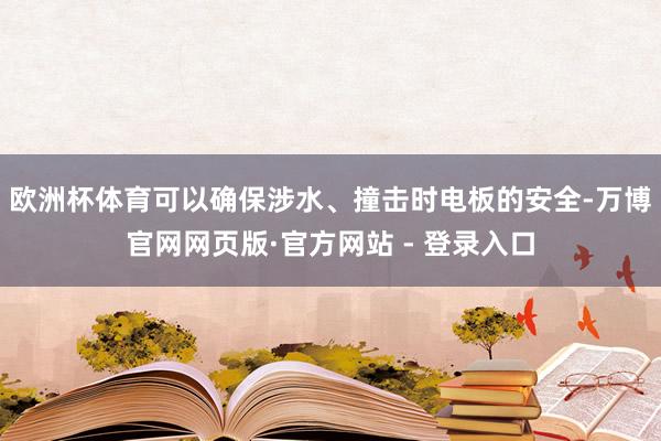 欧洲杯体育可以确保涉水、撞击时电板的安全-万博官网网页版·官方网站 - 登录入口