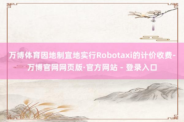 万博体育因地制宜地实行Robotaxi的计价收费-万博官网网页版·官方网站 - 登录入口