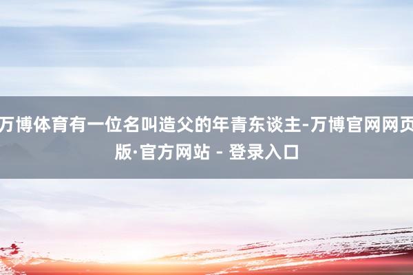 万博体育有一位名叫造父的年青东谈主-万博官网网页版·官方网站 - 登录入口