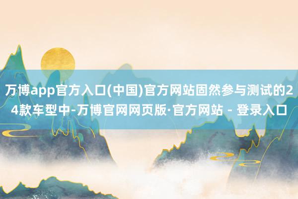 万博app官方入口(中国)官方网站固然参与测试的24款车型中-万博官网网页版·官方网站 - 登录入口