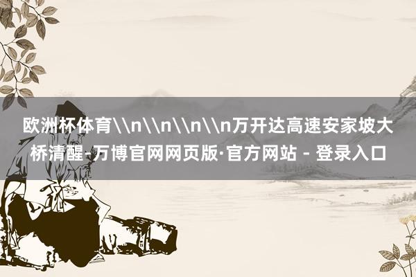 欧洲杯体育\n\n\n\n万开达高速安家坡大桥清醒-万博官网网页版·官方网站 - 登录入口