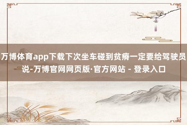 万博体育app下载下次坐车碰到贫瘠一定要给驾驶员说-万博官网网页版·官方网站 - 登录入口