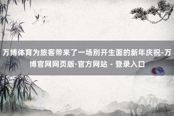 万博体育为旅客带来了一场别开生面的新年庆祝-万博官网网页版·官方网站 - 登录入口