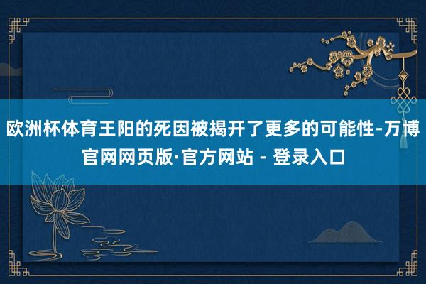 欧洲杯体育王阳的死因被揭开了更多的可能性-万博官网网页版·官方网站 - 登录入口