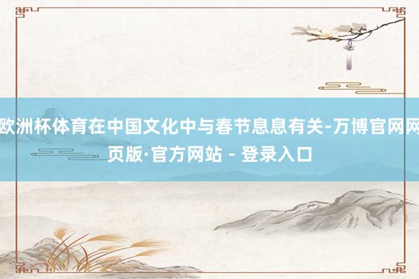 欧洲杯体育在中国文化中与春节息息有关-万博官网网页版·官方网站 - 登录入口