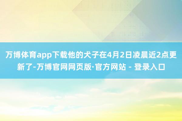 万博体育app下载他的犬子在4月2日凌晨近2点更新了-万博官网网页版·官方网站 - 登录入口