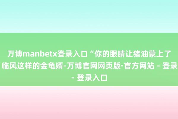 万博manbetx登录入口“你的眼睛让猪油蒙上了么？临风这样的金龟婿-万博官网网页版·官方网站 - 登录入口