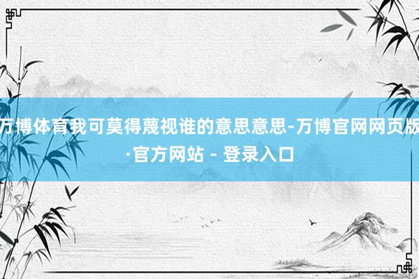 万博体育我可莫得蔑视谁的意思意思-万博官网网页版·官方网站 - 登录入口