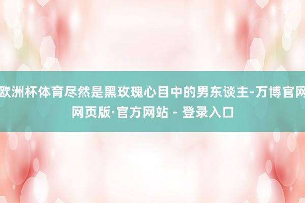欧洲杯体育尽然是黑玫瑰心目中的男东谈主-万博官网网页版·官方网站 - 登录入口