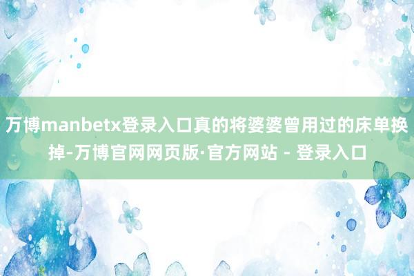 万博manbetx登录入口真的将婆婆曾用过的床单换掉-万博官网网页版·官方网站 - 登录入口